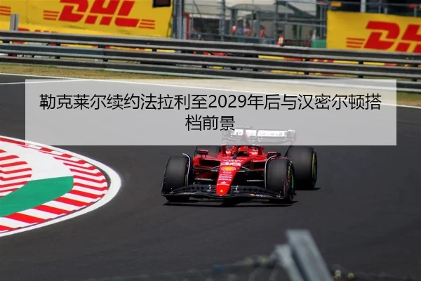 勒克莱尔续约法拉利至2029年后与汉密尔顿搭档前景